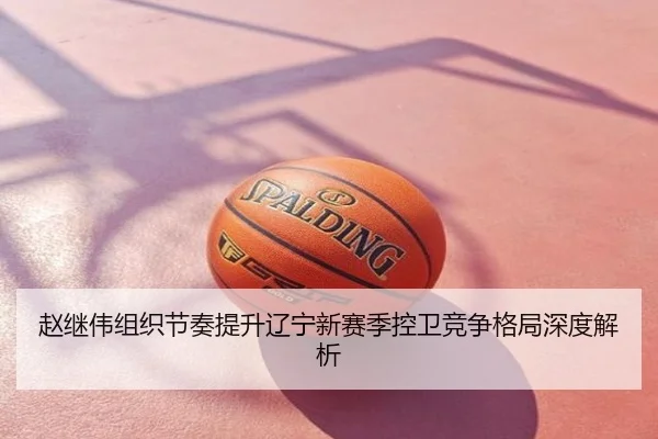 赵继伟组织节奏提升辽宁新赛季控卫竞争格局深度解析