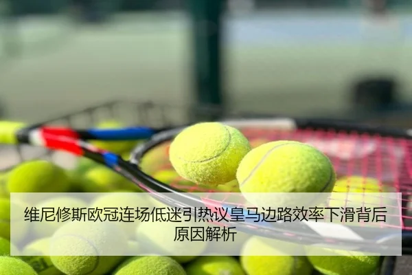 维尼修斯欧冠连场低迷引热议皇马边路效率下滑背后原因解析