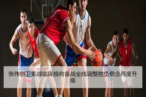 张伟丽卫冕战临阵换将备战全线调整胜负悬念再度升级