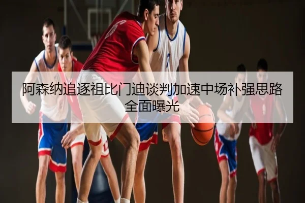 阿森纳追逐祖比门迪谈判加速中场补强思路全面曝光