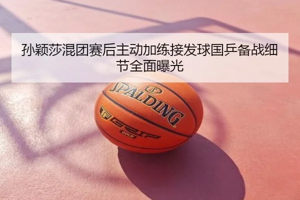 孙颖莎混团赛后主动加练接发球国乒备战细节全面曝光