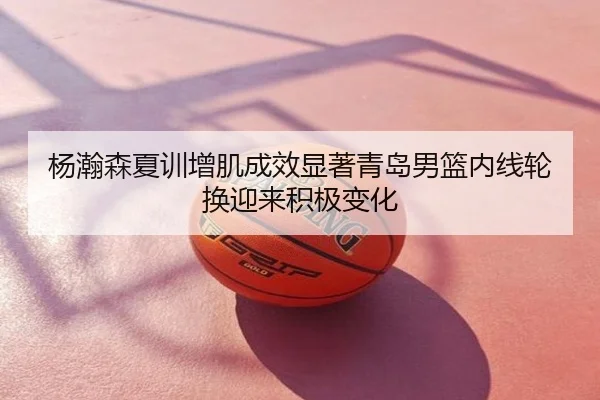 杨瀚森夏训增肌成效显著青岛男篮内线轮换迎来积极变化