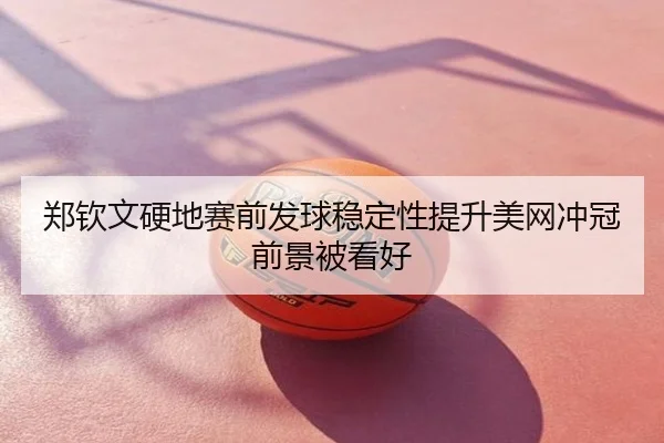 郑钦文硬地赛前发球稳定性提升美网冲冠前景被看好