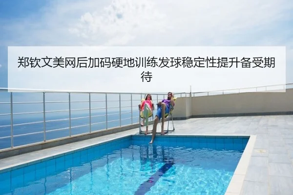 郑钦文美网后加码硬地训练发球稳定性提升备受期待